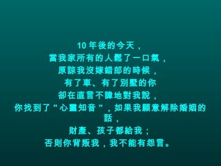 10 年後的今天， 當我家所有的人鬆了一口氣，  原諒我沒嫁錯郎的時候，  有了車、有了別墅的你 卻在直言不諱地對我說，  你找到了 " 心靈知音 " ，如果我願意解除婚姻的話，  財產、孩子都給我； 否則你背叛我，我不能有怨言。   