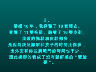 2 、 婚姻 10 年，我穿舊了 10 套睡衣、 著爛了 11 雙拖鞋、踏壞了 16 雙皮鞋。 我破的拖鞋和皮鞋都多，  是因為我照顧家和孩子的時間比你多，  出外面和你並肩戰鬥的時間也不少，  因此操勞的我成了沒有新鮮感的 " 黃臉婆 " 。 