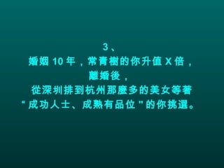 3 、 婚姻 10 年，常青樹的你升值 X 倍， 離婚後，  從深圳排到杭州那麼多的美女等著 “ 成功人士、成熟有品位 " 的你挑選。   