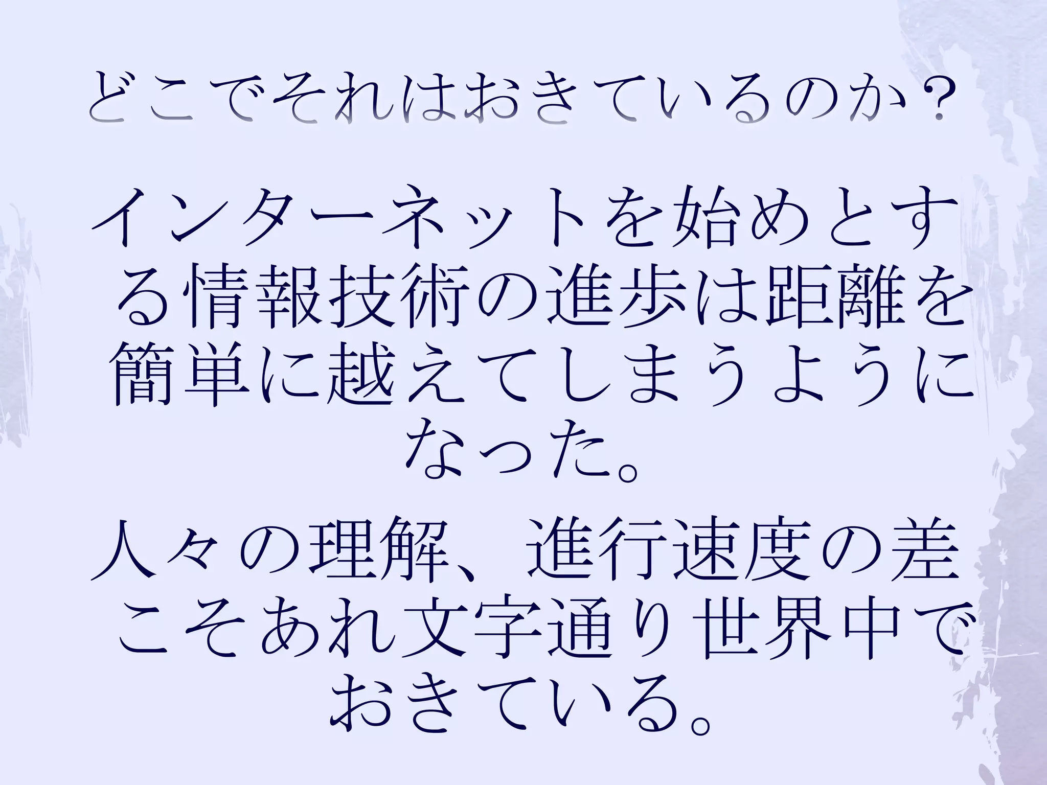どこでそれはおきているのか？インターネットを始めとする情報技術の進歩は距離を簡単に越えてしまうようになった。人々の理解、進行速度の差こそあれ文字通り世界中でおきている。