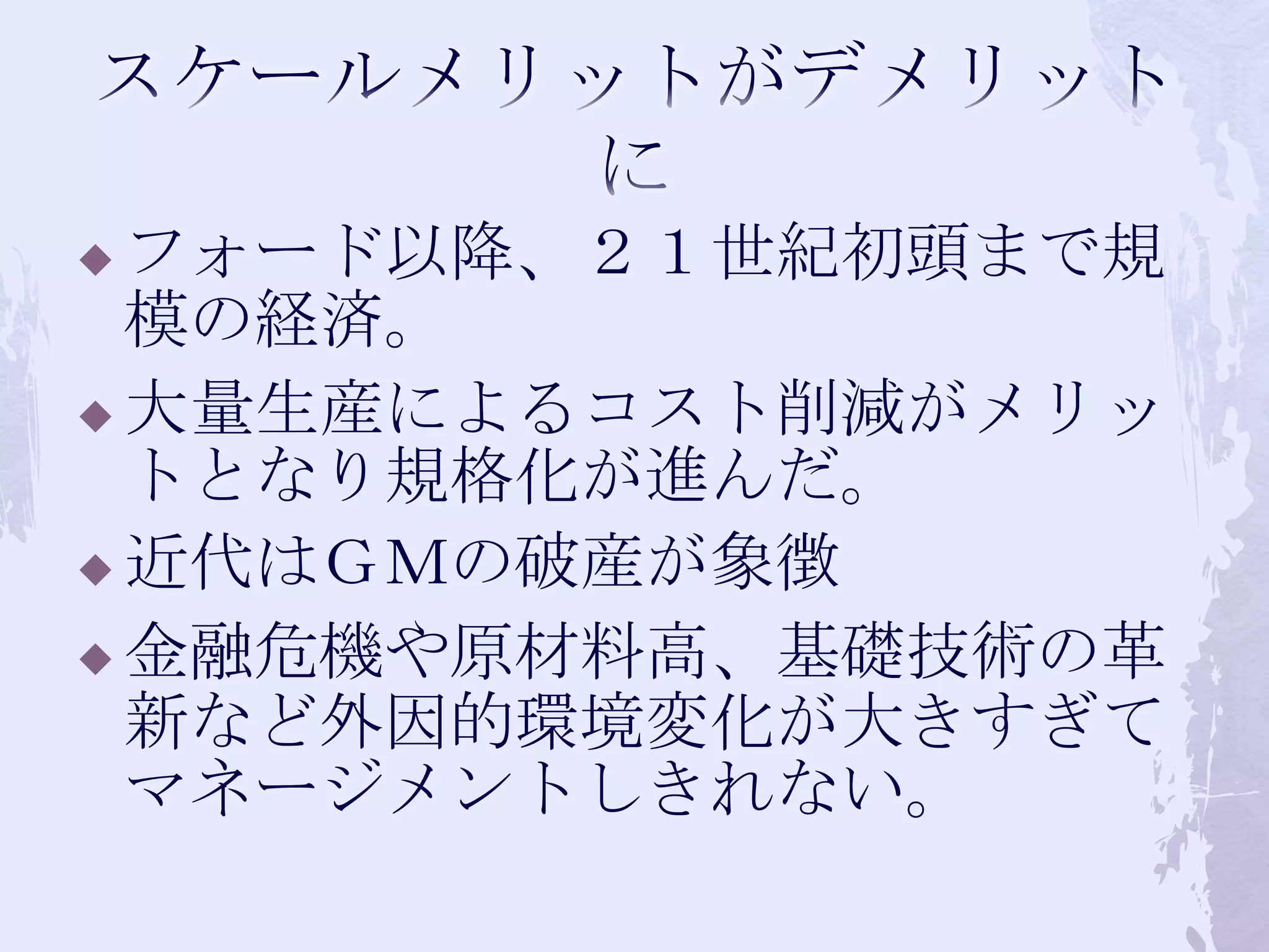スケールメリットがデメリットにフォード以降、２１世紀初頭まで規模の経済。大量生産によるコスト削減がメリットとなり規格化が進んだ。近代はＧＭの破産が象徴金融危機や原材料高、基礎技術の革新など外因的環境変化が大きすぎてマネージメントしきれない。