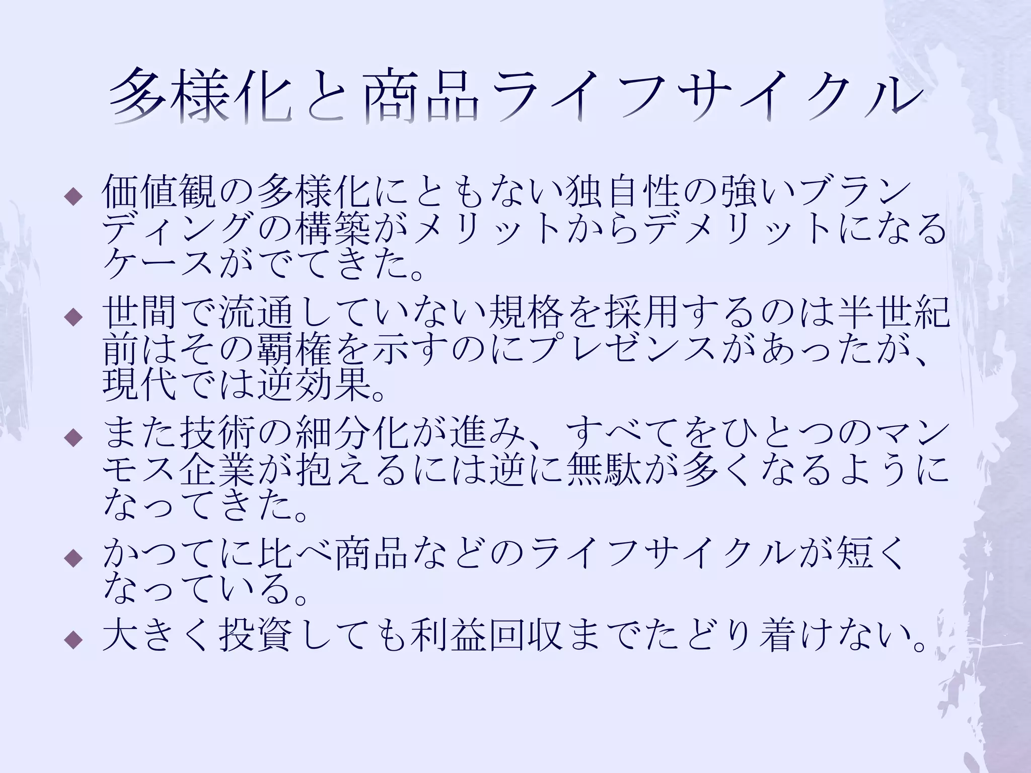 多様化と商品ライフサイクル価値観の多様化にともない独自性の強いブランディングの構築がメリットからデメリットになるケースがでてきた。世間で流通していない規格を採用するのは半世紀前はその覇権を示すのにプレゼンスがあったが、現代では逆効果。また技術の細分化が進み、すべてをひとつのマンモス企業が抱えるには逆に無駄が多くなるようになってきた。かつてに比べ商品などのライフサイクルが短くなっている。大きく投資しても利益回収までたどり着けない。