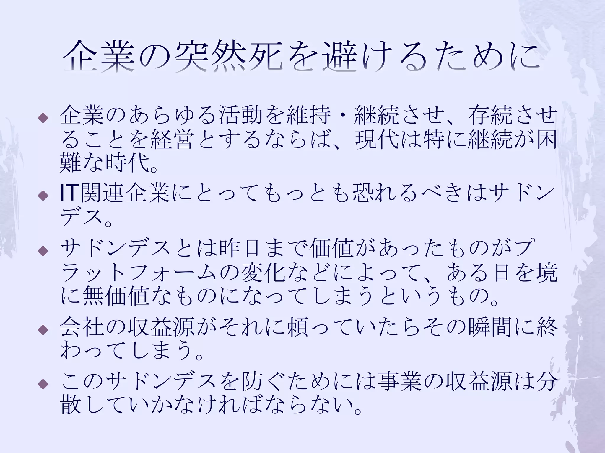 企業の突然死を避けるために企業のあらゆる活動を維持・継続させ、存続させることを経営とするならば、現代は特に継続が困難な時代。IT関連企業にとってもっとも恐れるべきはサドンデス。サドンデスとは昨日まで価値があったものがプラットフォームの変化などによって、ある日を境に無価値なものになってしまうというもの。会社の収益源がそれに頼っていたらその瞬間に終わってしまう。このサドンデスを防ぐためには事業の収益源は分散していかなければならない。