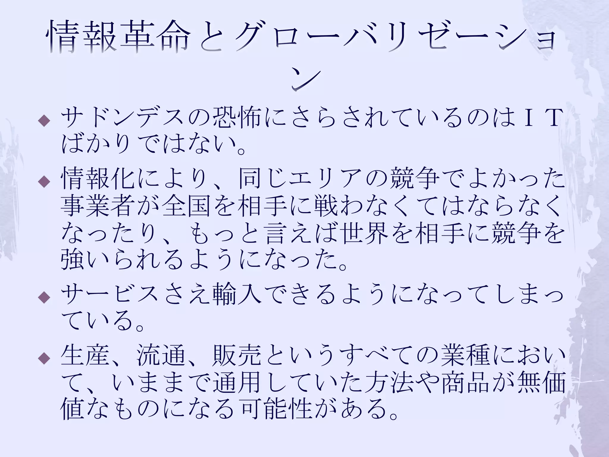 情報革命とグローバリゼーションサドンデスの恐怖にさらされているのはＩＴばかりではない。情報化により、同じエリアの競争でよかった事業者が全国を相手に戦わなくてはならなくなったり、もっと言えば世界を相手に競争を強いられるようになった。サービスさえ輸入できるようになってしまっている。生産、流通、販売というすべての業種において、いままで通用していた方法や商品が無価値なものになる可能性がある。