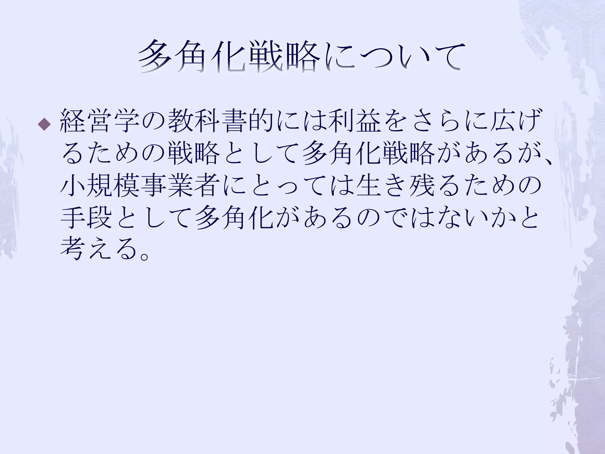 多角化戦略について経営学の教科書的には利益をさらに広げるための戦略として多角化戦略があるが、小規模事業者にとっては生き残るための手段として多角化があるのではないかと考える。