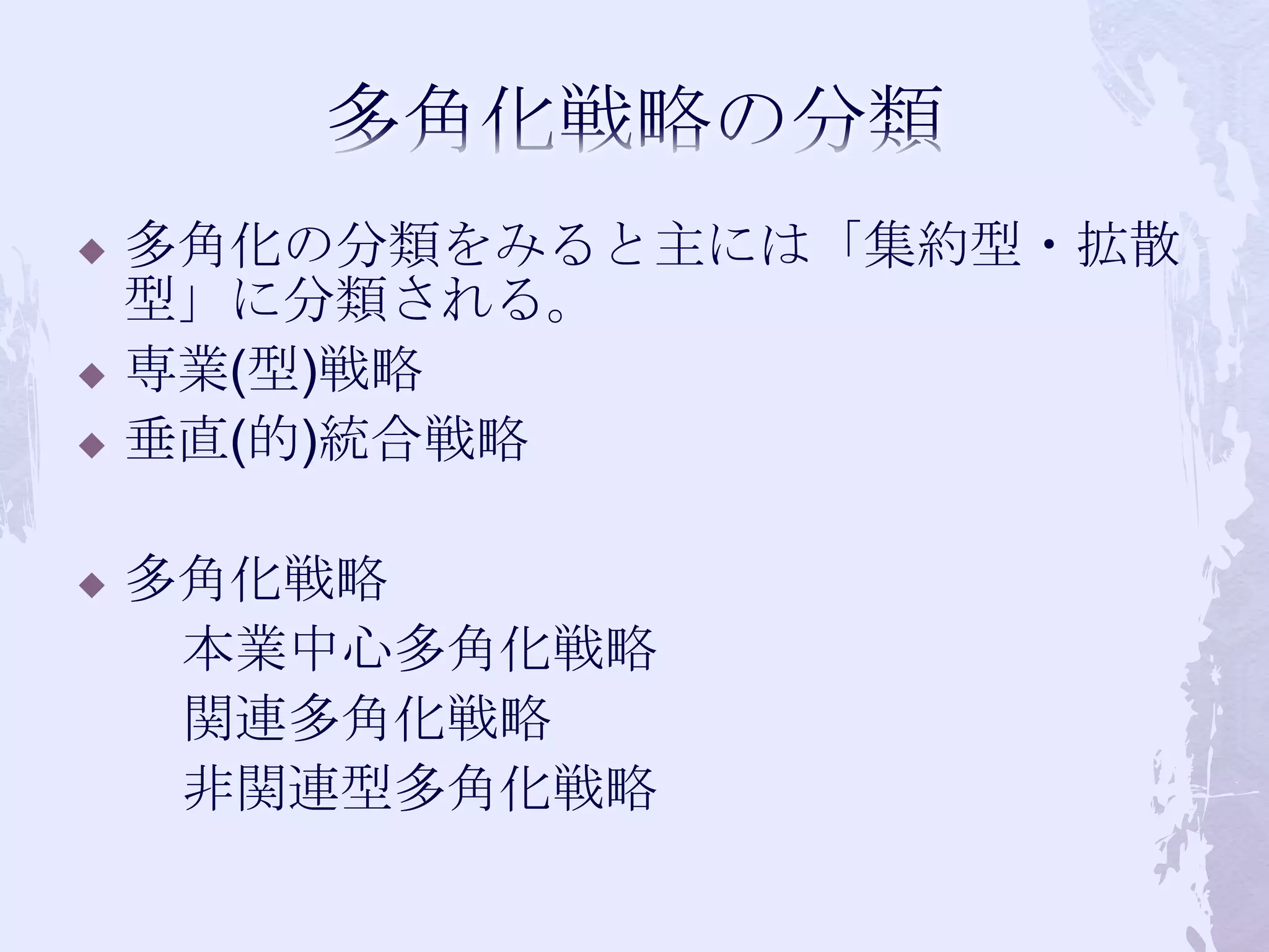 多角化戦略の分類多角化の分類をみると主には「集約型・拡散型」に分類される。専業(型)戦略垂直(的)統合戦略多角化戦略　　本業中心多角化戦略　　関連多角化戦略　　非関連型多角化戦略