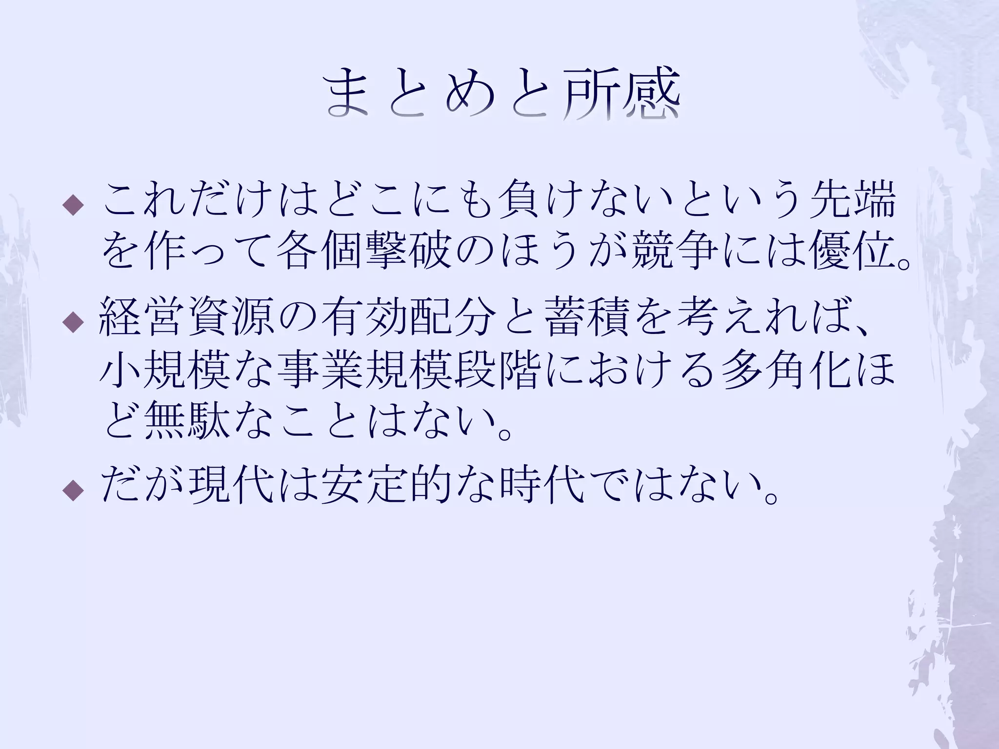 まとめと所感これだけはどこにも負けないという先端を作って各個撃破のほうが競争には優位。経営資源の有効配分と蓄積を考えれば、小規模な事業規模段階における多角化ほど無駄なことはない。だが現代は安定的な時代ではない。