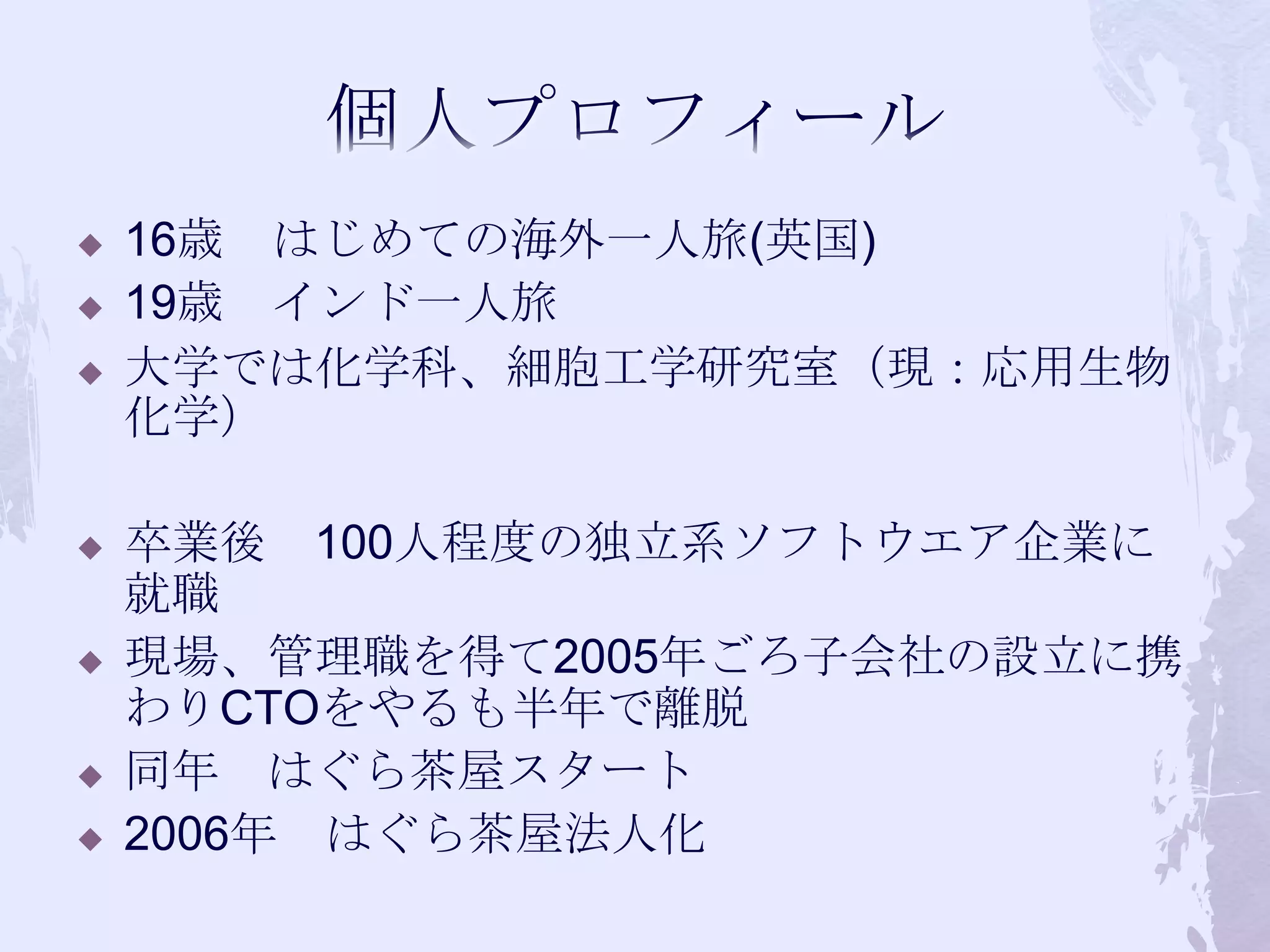 個人プロフィール16歳　はじめての海外一人旅(英国)19歳　インド一人旅大学では化学科、細胞工学研究室（現：応用生物化学）卒業後　100人程度の独立系ソフトウエア企業に就職現場、管理職を得て2005年ごろ子会社の設立に携わりCTOをやるも半年で離脱同年　はぐら茶屋スタート2006年　はぐら茶屋法人化