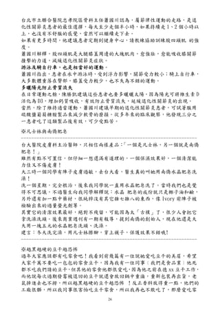 台北市立聯合醫院忠孝院區骨科主任蕭國川認為，屬節律性運動的走路，是退
化性關節炎患者的最佳選擇，每天至少走個半小時，如果持續走 1、2 個小時以
上，也沒有不舒服的感覺，當然可以繼續走下去。
如果有更多時間，他建議患者定期到健身中心，請教練協助訓練股四頭肌 的強
度。
蕭國川解釋，股四頭肌是大腿膝蓋周邊的大塊肌肉，愈強壯，愈能吸收膝關節
撞擊的力道，減緩退化性關節炎症狀。
游泳及騎自行車，也是相當好的運動。
游泳及騎自行車，也是相當好的運動
蕭國川指出，患者在水中游泳時，受到浮力影響，關節受力較小；騎上自行車，
大多數體重落在臀部，膝蓋受力較少，也不失為不錯的運動。
多曬陽光防止骨質流失
在日常運動之餘，陳勝凱建議這些患者也要多曬曬太陽，因為陽光可將維生素 D
活化為 D3，增加鈣質吸收，有效防止骨質流失，延緩退化性關節炎的出現。
當然，除了維持適當運動，蕭國川建議早期的退化性關節炎患者，可試著服用
硫酸鹽葡萄糖胺製品來減少軟骨的磨損。從多年來的臨床觀察，他發現三分之
一患者吃了這類製品後有效，可少受點苦。
※凡士林與南僑肥皂
--------------------------------------------------------------------
台大醫院皮膚科主治醫師，只相信兩樣產品：                   「一個是凡士林，另一個就是南僑
肥皂！」
雖然有點不可置信，但仔細一想還滿有道理的，一個保濕效果好，一個清潔能
力佳又不傷皮膚！
大三時一個同學有陣子皮膚過敏，去台大看，醫生真的叫她用南僑水晶肥皂洗
澡！
洗一個星期，完全根治，後來我同學就一直用水晶肥皂洗了。當時我們也是覺
得不可思議，不過醫生向我同學解釋說：水晶 肥皂的成份就只是椰子油和鹼，
另外還有加一點中藥材，很純粹沒有其它雜七雜八的東西，像 Ivory 前陣子被
檢驗出來的過量螢光劑等。
其實它的清潔效果最好，絕對不殘留，可能因為太「古樸」了，很少人會把它
拿洗澡洗頭。後來商業週刊有一期有報導，提到南僑的創始人，現在他還是天
天用一塊五元的水晶肥皂洗頭、洗澡。
建言：冬天洗完澡，用凡士林擦腳，穿上襪子，保護效果不錯哦!
--------------------------------------------------------------------
※越黑越硬的豆干越恐怖
過年大家應該都有吃零食吧！我看到前幾篇有一位說她愛吃豆干的美眉，希望
大家千萬不要吃一包包的零食豆干，因為我有一位同事﹝我們是食品業﹞他死
都不吃我們請的豆干，但其他的零食他都很愛吃，因為他之前在德 xx 豆干工作，
而他說每次過期發霉被退回的豆干就還會放回鍋中重滷，重新包裝再出貨，老
鼠掉進去也不撈，所以越黑越硬的豆干越恐怖 ！反正香料放得重一點，他們的
工廠很髒，所以我同事很害怕吃豆干零食，所以我再也不敢吃了，那麼愛吃零
                                 26
 