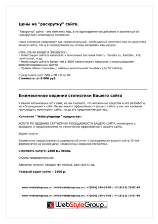 Цены на "раскрутку" сайта.
"Раскрутка" сайта - это комплекс мер, а не единовременное действие и заниматься ей
(раскруткой) необходимо постоянно.

Наша компания предлагает как первоначальный, необходимый комплекс мер по раскрутке
вашего сайта, так и в последующем мы готовы развивать ваш ресурс.

Итак, что же входит в "раскрутку":
- Регистрация сайта в каталогах и поисковых системах Mail.ru, Yandex.ru, Rambler, KM,
Liveinternet, и др.
- Регистрация сайта в более чем в 3000 тематических каталогах с использованием
автоматизированных систем
- Прямой обмен ссылками с сайтами аналогичной тематики (до 50 сайтов)

В результате рост ТИЦ и PR c 0 до 80
Стоимость: от 9 000 руб.




Ежемесячное ведение статистики Вашего сайта
У вашей организации есть сайт, но вы считаете, что вложенные средства в его разработку
не «Оправдывают» себя. Вы не видите эффективности вашего сайта, у вас нет времени
производить мониторинг сайта, тогда это предложение для вас.

Компания “ Webstylegroup ” предлагает:

УСЛУГИ ПО ВЕДЕНИЮ СТАТИСТИКИ ПОСЕЩАЕМОСТИ ВАШЕГО САЙТА, мониторинг с
выводами и предложениями по увеличению эффективности вашего сайта.

Форма услуги:

Ежемесячно предоставляется развернутый отчет о посещаемости вашего сайта. Отчет
формируется на основе двух независимых сервисов статистики.

Стоимость услуги: 2300 р./месяц.

Оплата предварительная.

Варианты оплаты: каждые три месяца, один раз в год.

Разовый аудит сайта – 3500 р.




  www.webstylegroup.ru | info@webstylegroup.ru | +7(905) 295-14-05 | +7 (8112) 72-07-19


  www.webstylegroup.ru | info@webstylegroup.ru | +7(905) 295-14-05 | +7 (8112) 72-07-19
 