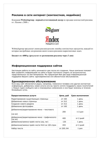 Реклама в сети интернет (контекстная, медийная)

Компания Webstylegroup - первый аттестованный дилер по продаже контекстной рекламы
в г. Пскове с 2006 г.




Webstylegroup предлагает своим рекламодателям линейку контекстных продуктов, каждый из
которых востребован для решения своего класса рекламно-маркетинговых задач.

Бюджет от: 6000 р. (результат от размещения рекламы через 3 дня)




Информационная поддержка сайтов
Настоящая работа по сайту начинается уже после его создания. Наша компания поможет
Вам управлять информацией на сайте и будет постоянно следить за актуальностью
представленных на нем материалов. Мы предлагаем Вам два вида информационной
поддержки Вашего сайта: единовременное или абонентское обслуживание.


Единовременное обслуживание
Если ваш сайт обновляется редко, например, поменялся телефон или другая контактная
информация, добавилась новая услуга или вы просто хотите поздравить своих посетителей
с Новым годом сообщите нам о планируемых изменениях и они будут внесены в течение
ближайших суток.


Предоставляемые услуги                            Цена, руб    Срок выполнения
Редактирование существующих страницы                от   160         1   день
Добавление новых страницы                           от   312         1   день
Создание нового раздела                             от   312         1   день
Добавление фотографии                               от   160         1   день
Добавление/редактирование меню – текстового
                                                     200            1-2 дня
(на ssi)
Добавление/редактирование меню - графического
                                                     400           от 2 дней
(на ssi)
Добавление/замена прайс-листа (zip, rar)             120             1 день
Добавление/замена прайс-листа html за 100 строк      455           от 2 дней
Набор текста                                      от 200 /А4         1 дня
 