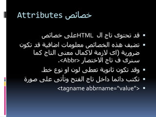 ‫خصائص ‪Attributes‬‬

        ‫قذ تحتىي تاج ال ‪HTML‬عهً خصائص‬         ‫‪‬‬
‫تضيف هزي انخصائص معهىماث اضافيت قذ تكىن‬       ‫‪‬‬
     ‫ضشوسيت (اي الصمت الكمال معىً انتاج كما‬
               ‫سىشي ف تاج االختصاس >‪.<Abbr‬‬
        ‫وقذ تكىن ثاوىيت تعطً نىن او وىع خط.‬   ‫‪‬‬
 ‫تكتب دائما داخم تاج انفتح وتأتً عهً صىسة‬     ‫‪‬‬
               ‫>”‪<tagname abbrname=“value‬‬     ‫‪‬‬
 