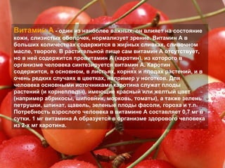 Витамин A  - один из наиболее важных, он влияет на состояние кожи, слизистых оболочек, нормализует зрение. Витамин A в больших количествах содержится в жирных сливках, сливочном масле, твороге. В растительной пище сам витамин A отсутствует, но в ней содержится провитамин A (каротин), из которого в организме человека синтезируется витамин A. Каротин содержится, в основном, в листьях, корнях и плодах растений, и в очень редких случаях в цветках, например у ноготков. Для человека основными источниками каротина служат плоды растений (и корнеплоды), имеющие красный или желтый цвет (например абрикосы, шиповник, морковь, томаты), а также зелень петрушки, шпинат, щавель, зеленые плоды фасоли, гороха и т.п. Потребность взрослого человека в витамине A составляет 0,7 мг в сутки. 1 мг витамина А образуется в организме здорового человека из 2-х мг каротина.  