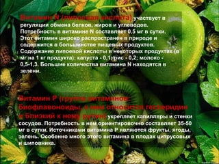 Витамин N (липоевая кислота)  участвует в регуляции обмена белков, жиров и углеводов. Потребность в витамине N составляет 0,5 мг в сутки. Этот витамин широко распространен в природе и содержится в большинстве пищевых продуктов. Содержание липоевой кислоты в некоторых продуктах (в мг на 1 кг продукта): капуста - 0,1; рис - 0,2; молоко - 0,5-1,3. Большие количества витамина N находятся в зелени.  Витамин P (группа витаминов: биофлавоноиды, к ним относится гесперидин и близкий к нему рутин)  укрепляет капилляры и стенки сосудов. Потребность в нем ориентировочно составляет 35-50 мг в сутки. Источниками витамина P являются фрукты, ягоды, зелень. Особенно много этого витамина в плодах цитрусовых и шиповника.   