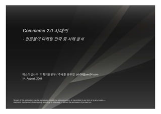 Commerce 2.0 시대의
            - 전문몰의 마케팅 전략 및 사례 분석




           예스이십사㈜ 기획지원본부 / 주세훈 본부장 jsh38@yes24.com
           1st. August. 2008




No part of this publication may be reproduced, stored in a retrieval system, or transmitted in any form or by any means —
electronic, mechanical, photocopying, recording, or otherwise — without the permission of joo sae hun.
 