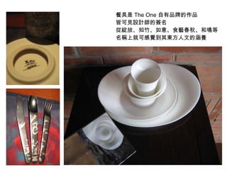 餐具是 The One 自有品牌的作品  皆可見設計師的簽名 從綻放 、知竹、如意、食藝春秋、和鳴等 名稱上就可感覺到其東方人文的涵養 