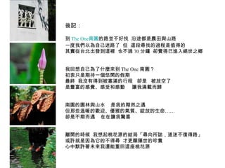 後記： 到 The One 南園 的路並不好找  沿途都是農田與山路 一度我們以為自己迷路了  但  這段尋找的過程是值得的 其實從台北出發到這裡  也不過 70 分鐘  卻覺得已進入絕世之鄉 我回想自己為了什麼來到 The One 南園？ 初衷只是期待一個悠閒的假期 最終  我沒有得到被塞滿的行程  卻是  被放空了 是豐富的感覺、感受和感動  讓我滿載而歸 南園的園林與山水  是我的期然之遇 但那些溫暖的歡迎、優雅的氣質、綻放的生命…… 卻是不期而遇  在在讓我驚喜 離開的時候  我想起桃花源的結局「尋向所誌，遂迷不復得路」 或許就是因為它的不得尋  才更顯隱世的珍貴 心中默許著未來我還能重回這座桃花源 