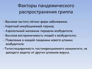 Факторы пандемического распространения гриппа - Высокая частота лёгких форм заболевания; - Короткий инкубационный период; - Аэрозольный механизм передачи возбудителя; - Высокая восприимчивость людей к возбудителю; - Появление в каждой пандемии нового штамма возбудителя; -Типоспецифичность постинфекционного иммунитета, не дающего защиты от других штаммов вируса. 