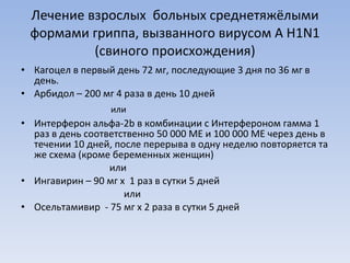 Лечение взрослых  больных среднетяжёлыми формами гриппа, вызванного вирусом  A H1N1  (свиного происхождения) Кагоцел в первый день 72 мг, последующие 3 дня по 36 мг в день. Арбидол – 200 мг 4 раза в день 10 дней  или  Интерферон альфа-2 b  в комбинации с Интерфероном гамма 1 раз в день соответственно 50 000 МЕ и 100 000 МЕ через день в течении 10 дней, после перерыва в одну неделю повторяется та же схема (кроме беременных женщин)  или Ингавирин – 90 мг х  1 раз в сутки 5 дней  или Осельтамивир  - 75 мг х 2 раза в сутки 5 дней 