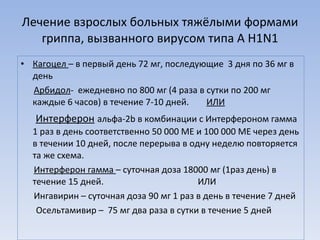 Лечение взрослых больных тяжёлыми формами гриппа, вызванного вирусом типа А  H1N1 Кагоцел  – в первый день 72 мг, последующие  3 дня по 36 мг в день Арбидол -  ежедневно по 800 мг (4 раза в сутки по 200 мг каждые 6 часов) в течение 7-10 дней.  ИЛИ Интерферон   альфа-2 b  в комбинации с Интерфероном гамма 1 раз в день соответственно 50 000 МЕ и 100 000 МЕ через день в течении 10 дней, после перерыва в одну неделю повторяется та же схема. Интерферон гамма  – суточная доза 18000 мг (1раз день) в течение 15 дней.  ИЛИ Ингавирин – суточная доза 90 мг 1 раз в день в течение 7 дней Осельтамивир –  75 мг два раза в сутки в течение 5 дней 