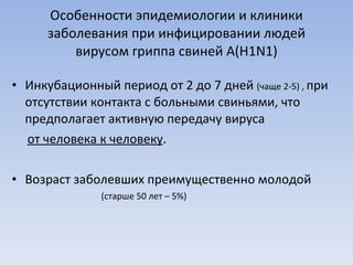 Особенности эпидемиологии и клиники заболевания при инфицировании людей вирусом гриппа свиней А( H1N1) Инкубационный период от 2 до 7 дней  (чаще 2-5) ,  при отсутствии контакта с больными свиньями, что предполагает активную передачу вируса  от человека к человеку . Возраст заболевших преимущественно молодой (старше 50 лет – 5%)  