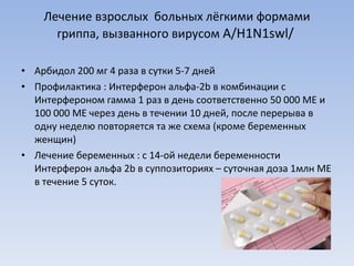 Лечение взрослых  больных лёгкими формами гриппа, вызванного вирусом  A / H1N1swl /  Арбидол 200 мг 4 раза в сутки 5-7 дней Профилактика : Интерферон альфа-2 b  в комбинации с Интерфероном гамма 1 раз в день соответственно 50 000 МЕ и 100 000 МЕ через день в течении 10 дней, после перерыва в одну неделю повторяется та же схема (кроме беременных женщин) Лечение беременных : с 14-ой недели беременности Интерферон альфа 2 b  в суппозиториях – суточная доза 1млн МЕ в течение 5 суток. 