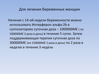 Для лечения беременных женщин Начиная с 14-ой недели беременности можно использовать Интерферон альфа-2 b  в суппозиториях суточная доза – 1000000МЕ  ( по 500000МЕ 2 раза в день)  в течение 5 суток. Затем  поддерживающая терапия суточная доза по 300000МЕ  (по 150000МЕ 2 раза в день)  по 2 раза в неделю в течение 3 недель 