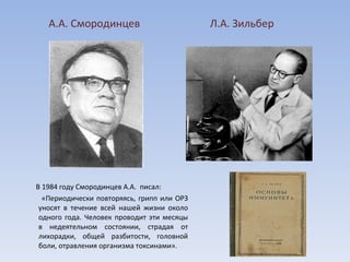 В 1984 году Смородинцев А.А.  писал:  «Периодически повторяясь, грипп или ОРЗ уносят в течение всей нашей жизни около одного года. Человек проводит эти месяцы в недеятельном состоянии, страдая от лихорадки, общей разбитости, головной боли, отравления организма токсинами». А.А. Смородинцев Л.А. Зильбер 