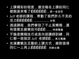 上課精彩的程度，連沒報名上課的同仁都跑進來看了  第一金投信 Jeff 老師的課程，帶動了我們許久不見的活力  台視 透過課程，我們學到了不止是簡報，還有提案及銷售技巧  神通電腦 不論是簡報技巧或是內部講師訓練，同仁都一致指定 Jeff  老師  東元電機 充滿實戰及互動的上課方式，絕對值得同仁一上再上  利樂台灣 