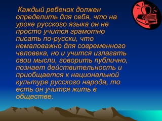Каждый ребенок должен определить для себя, что на уроке русского языка он не просто учится грамотно писать по-русски, что немаловажно для современного человека, но и учится излагать свои мысли, говорить публично, познает действительность и приобщается к национальной культуре русского народа, то есть он учится жить в обществе. 