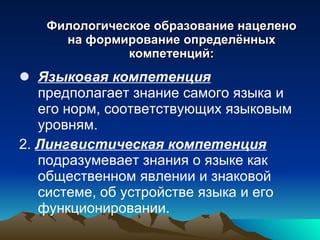 Филологическое образование нацелено на формирование определённых компетенций: Языковая компетенция  предполагает знание самого языка и его норм, соответствующих языковым уровням. 2.  Лингвистическая компетенция  подразумевает знания о языке как общественном явлении и знаковой системе, об устройстве языка и его функционировании. 