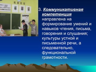 3.  Коммуникативная компетенция  направлена на формирование умений и навыков чтения, письма, говорения и слушания; культуры устной и письменной речи, а следовательно, функциональной грамотности. 