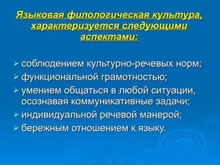 Языковая филологическая культура, характеризуется следующими аспектами: соблюдением культурно-речевых норм;  функциональной грамотностью;  умением общаться в любой ситуации, осознавая коммуникативные задачи;  индивидуальной речевой манерой;  бережным отношением к языку.  