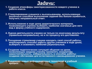Задачи: 1. Создание атмосферы заинтересованности каждого ученика в работе класса.  2. Стимулирование учащихся к высказываниям, использованию различных способов выполнения заданий без боязни ошибиться, получить неправильный ответ. 3. Использование в ходе урока дидактического материала, позволяющего ученику выбирать наиболее значимые для него вид и форму учебного содержания.  4. Оценка деятельности ученика не только по конечному результату (правильно-неправильно), но и по процессу его достижения.  5. Поощрение стремления ученика находить свой способ работы, анализировать способы работы других учеников в ходе урока, выбирать и осваивать наиболее рациональные.  6. Создание педагогических ситуаций общения на уроке, позволяющих каждому ученику проявлять инициативу, самостоятельность, избирательность в способах работы; создание обстановки для естественного самовыражения ученика. 7. Внедрения новых информационных технологий в учебный процесс 