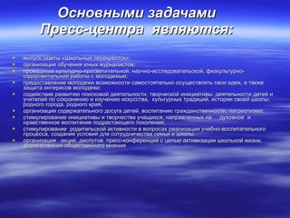 Основными задачами  Пресс-центра   являются:  выпуск газеты «Школьный перекрёсток»; организация обучения юных журналистов; проведение культурно-просветительной, научно-исследовательской, физкультурно-оздоровительной работы с молодежью; предоставление молодежи возможности самостоятельно осуществлять свои идеи, а также защита интересов молодежи; содействие развитию поисковой деятельности, творческой инициативы, деятельности детей и учителей по сохранению и изучению искусства,  культурных традиций, истории своей школы, родного города, родного края; организация содержательного досуга детей, воспитанию гражданственности, патриотизма; стимулирование инициативы и творчества учащихся, направленных на  духовное  и нравственное воспитание подрастающего поколения; стимулирование  родительской активности в вопросах реализации учебно-воспитательного процесса, создания условий для сотрудничества семьи и школы. организация  акций, диспутов, пресс-конференций с целью активизации школьной жизни, формирования общественного мнения   
