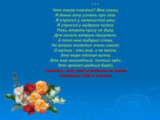 * * * Что такое счастье? Мне скажи, Я давно хочу узнать про это. Я спросил у колосистой ржи, Я спросил у мудрого поэта. Рожь ответа сразу не дала, Для начала ветром пошумела. А поэт мне подарил слова, На вопрос ответил очень смело: Счастье - это мир, а не война, Это моря тёплая волна, Это мир волшебный, полный грёз, Это аромат родных берёз, Счастье - это след оставить на земле, Повторив себя в ученике. 
