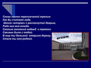 Снова звонок переливчатой трелью Как бы считает года. Школа «вторая» с распахнутой дверью, Рада она мне всегда. Сколько волнений надежд  и тревоги Связано было с тобой. В мир ты большой  открыла дорогу, Стала ты мне родной. МОУ БСОШ №2 