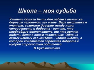 Школа – моя судьба Учитель должен быть для ребенка таким же дорогим человеком, как мать. Вера школьника в учителя, взаимное доверие между ними, человечность и доброта - вот то, что необходимо воспитателю, то что хотят видеть дети в своем наставнике. Одно из самых ценных его качеств - человечность, в которой сочетается сердечная доброта с мудрой строгостью родителей.  В.Сухомлинский 