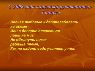 С 2008 года классный руководитель  5 класса Нельзя любовью к детям заболеть на время Или в доверие втереться  лишь на миг, Не обмануть никак  ребячье племя, Как на ладони ведь учителя у них. 