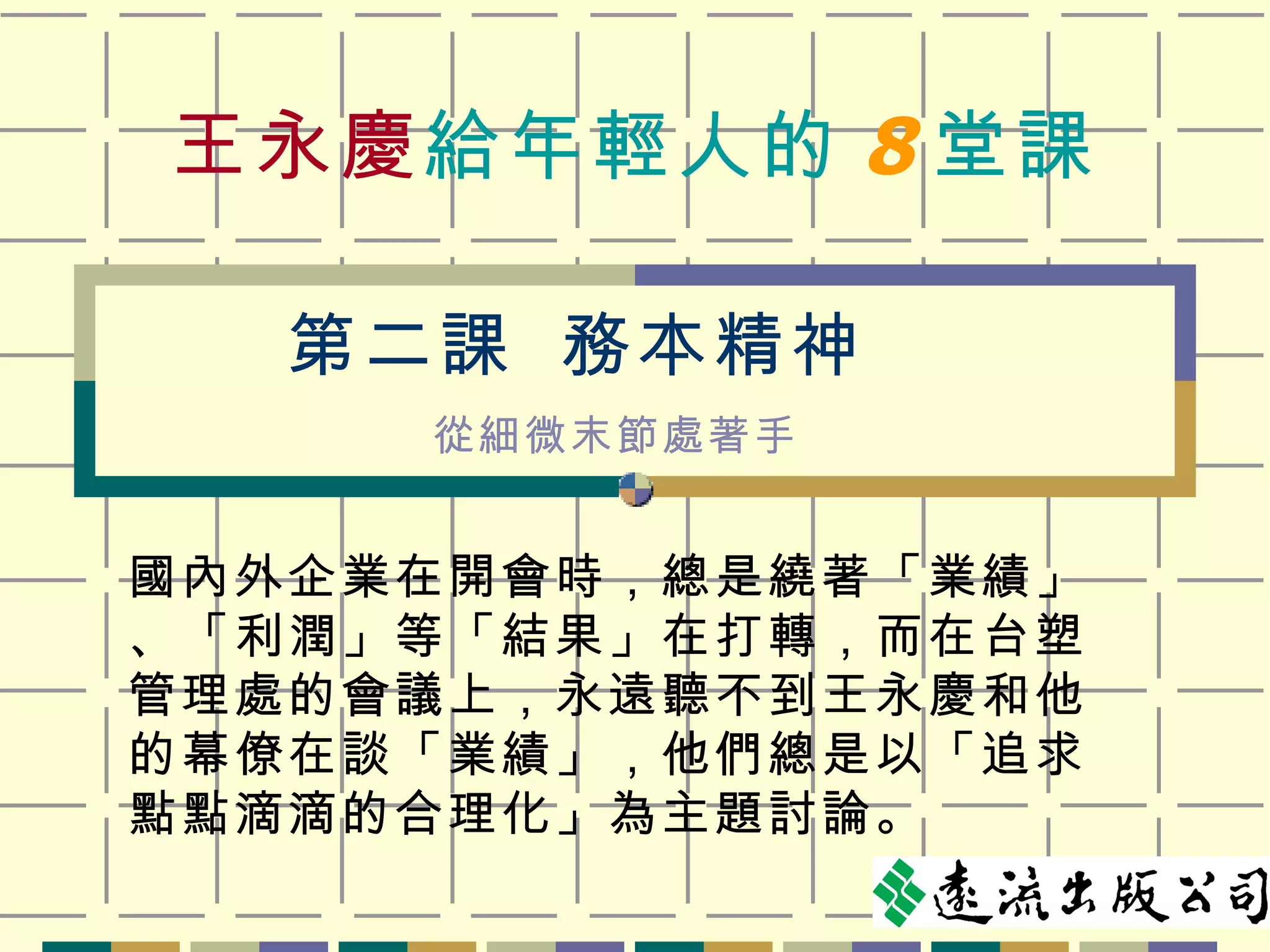 王永慶 給年輕人的 8 堂課 國內外企業在開會時，總是繞著「業績」、「利潤」等「結果」在打轉，而在台塑管理處的會議上，永遠聽不到王永慶和他的幕僚在談「業績」，他們總是以「追求點點滴滴的合理化」為主題討論。 第二課  務本精神   從細微末節處著手 