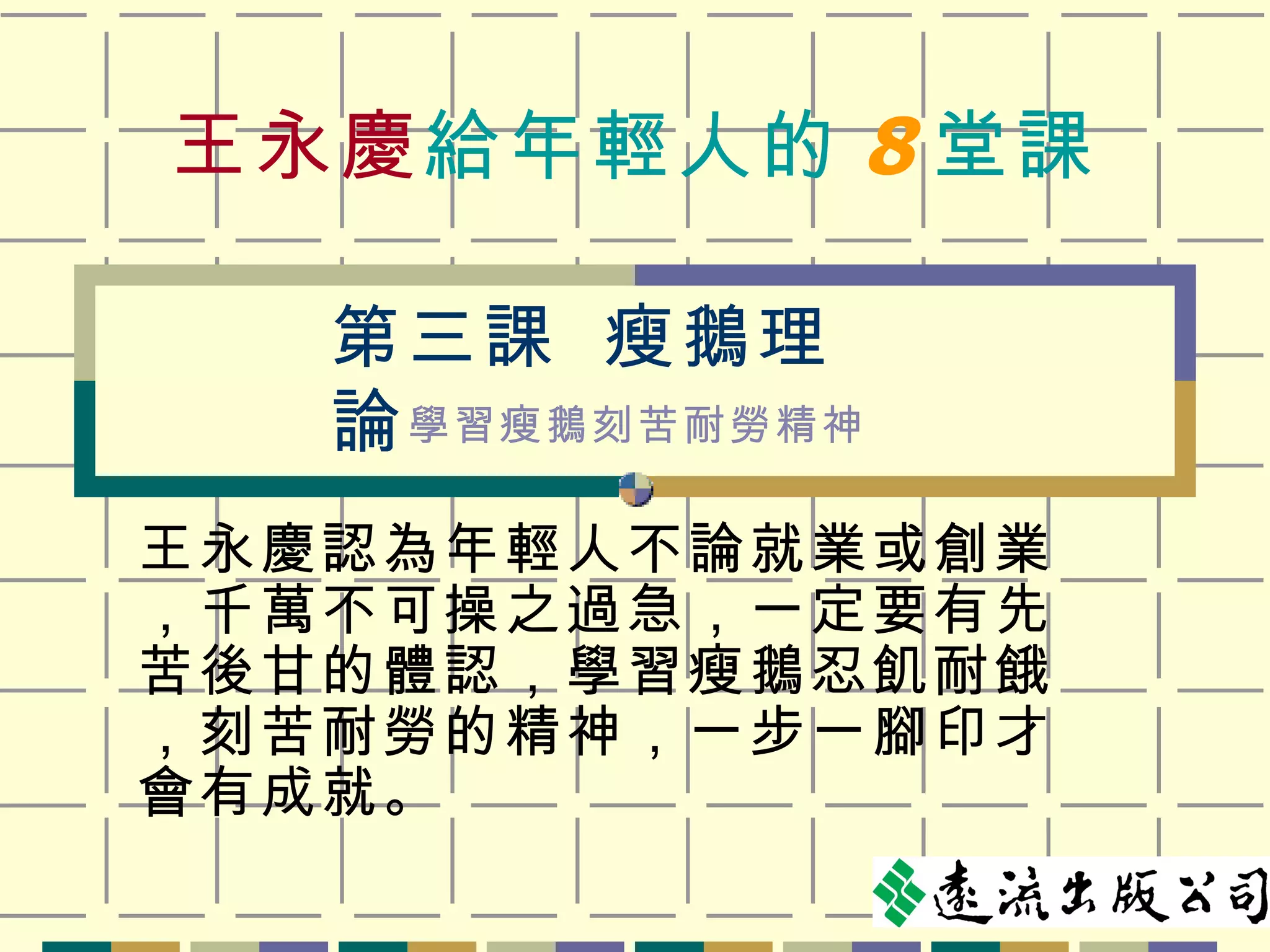 王永慶 給年輕人的 8 堂課 王永慶認為年輕人不論就業或創業，千萬不可操之過急，一定要有先苦後甘的體認，學習瘦鵝忍飢耐餓，刻苦耐勞的精神，一步一腳印才會有成就。 第三課  瘦鵝理論 學習瘦鵝刻苦耐勞精神 