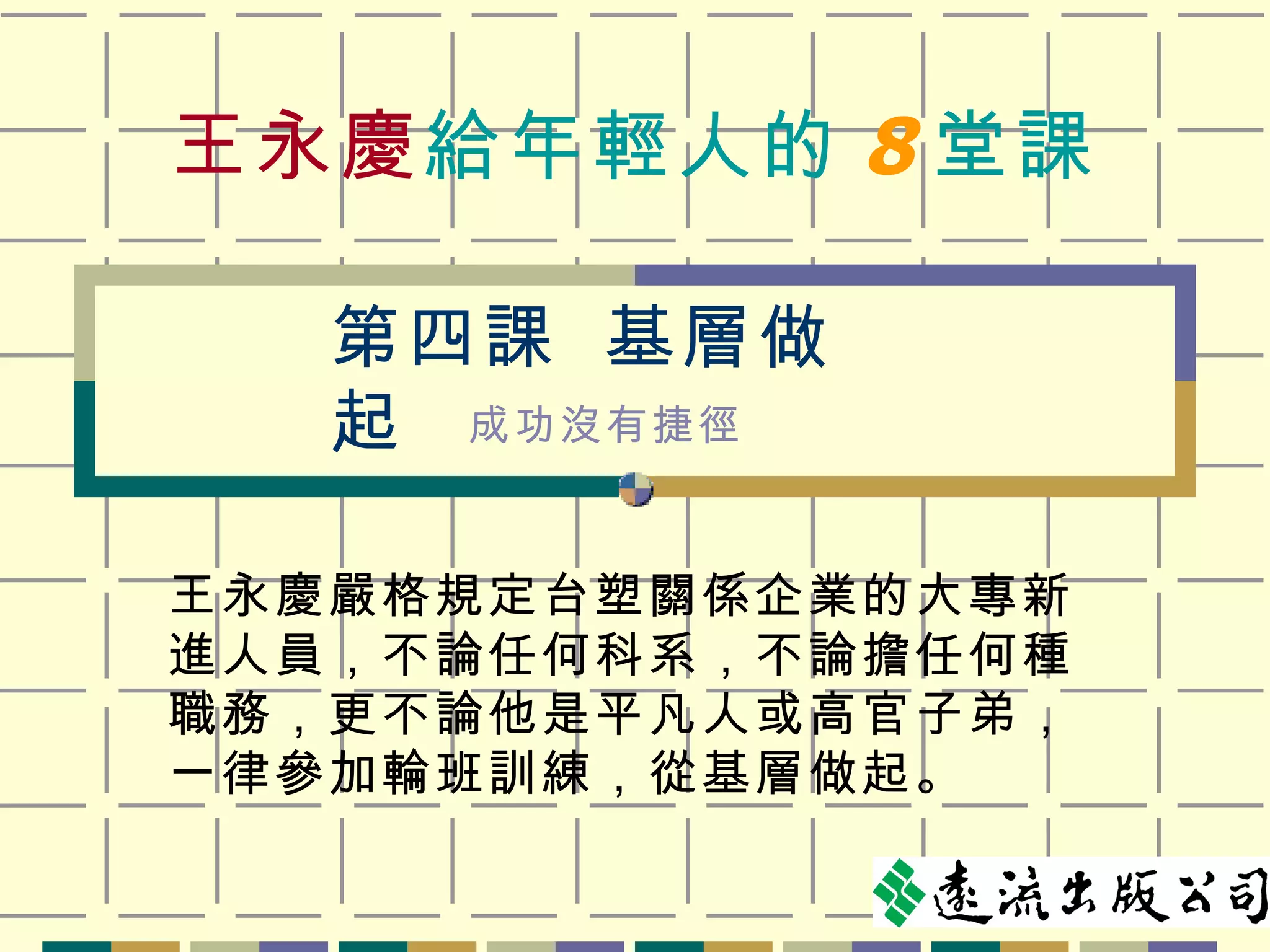 王永慶 給年輕人的 8 堂課 王永慶嚴格規定台塑關係企業的大專新進人員，不論任何科系，不論擔任何種職務，更不論他是平凡人或高官子弟，一律參加輪班訓練，從基層做起。 第四課  基層做起 成功沒有捷徑 