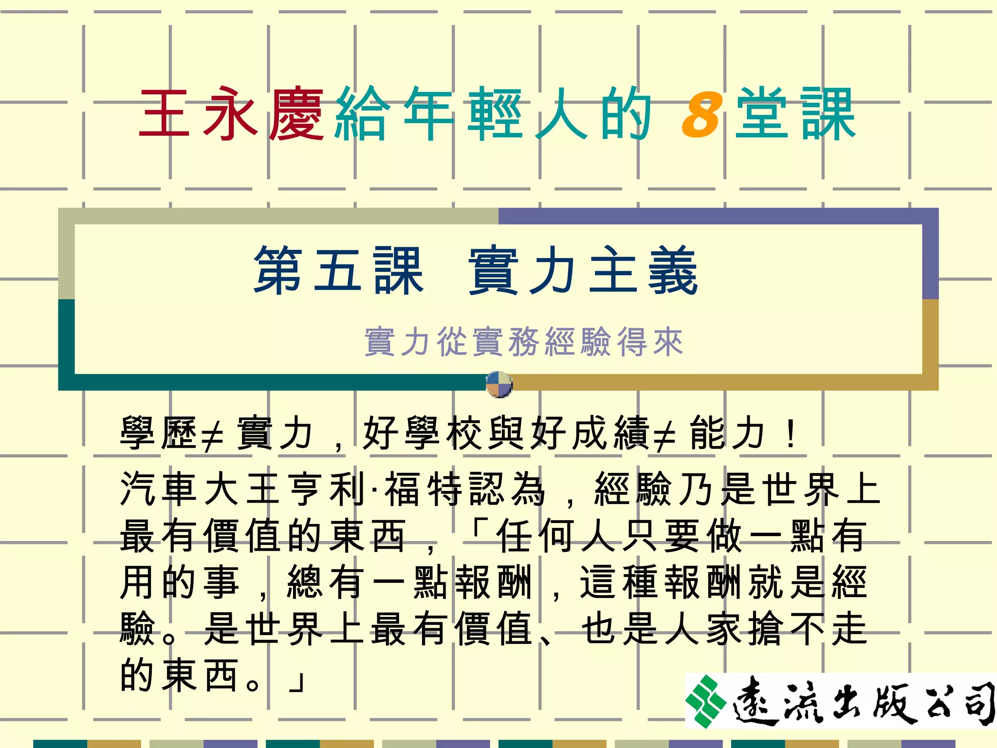 王永慶 給年輕人的 8 堂課 學歷≠ 實力，好學校與好成績≠ 能力！ 汽車大王亨利‧福特認為，經驗乃是世界上最有價值的東西，「任何人只要做一點有用的事，總有一點報酬，這種報酬就是經驗。是世界上最有價值、也是人家搶不走的東西。」 第五課  實力主義 實力從實務經驗得來 
