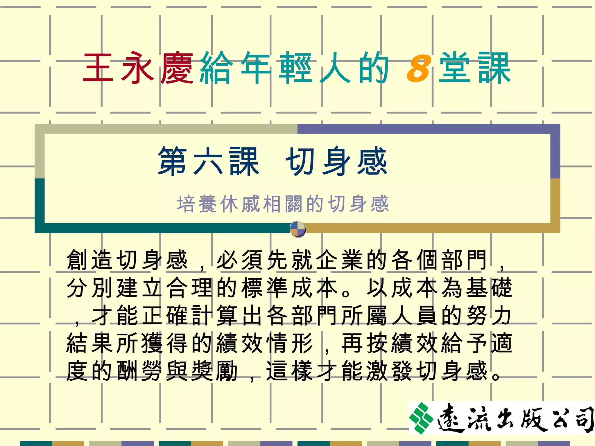 王永慶 給年輕人的 8 堂課 創造切身感，必須先就企業的各個部門，分別建立合理的標準成本。以成本為基礎，才能正確計算出各部門所屬人員的努力結果所獲得的績效情形，再按績效給予適度的酬勞與獎勵，這樣才能激發切身感。 第六課  切身感 培養休戚相關的切身感 