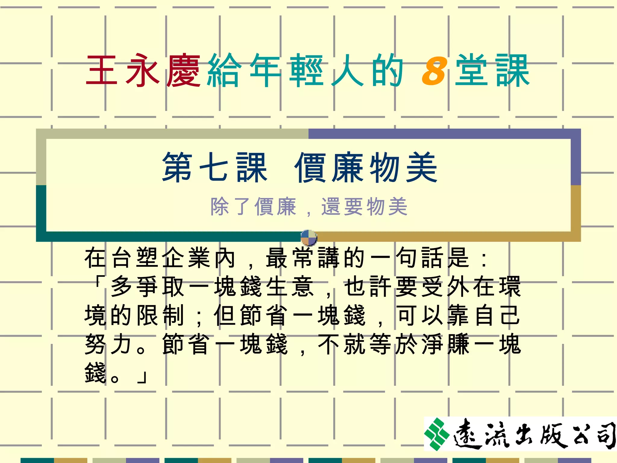 王永慶 給年輕人的 8 堂課 在台塑企業內，最常講的一句話是：「多爭取一塊錢生意，也許要受外在環境的限制；但節省一塊錢，可以靠自己努力。節省一塊錢，不就等於淨賺一塊錢。」 第七課  價廉物美 除了價廉，還要物美 