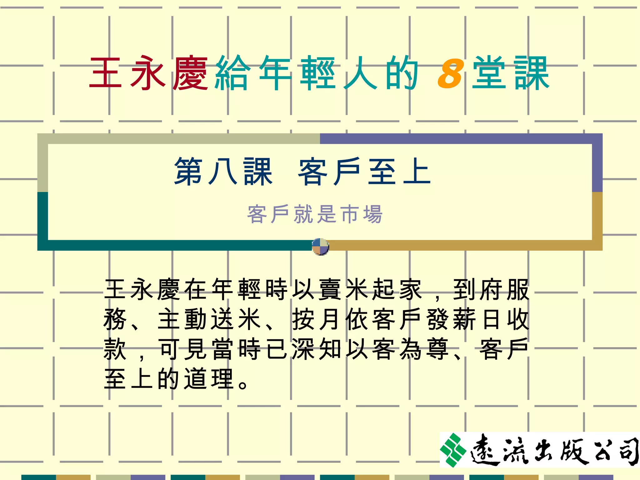 王永慶 給年輕人的 8 堂課 王永慶在年輕時以賣米起家，到府服務、主動送米、按月依客戶發薪日收款，可見當時已深知以客為尊、客戶至上的道理。 第八課  客戶至上 客戶就是市場 