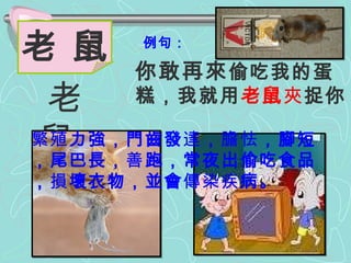 例句： 你敢再來 偷吃我的蛋糕，我就用 老鼠 夾 捉你。  老 鼠 老  鼠 繁殖 力強，門齒發 達 ， 膽怯 ，腳短，尾巴長， 善 跑，常夜出偷吃食品， 損 壞衣物，並會 傳染疾 病。 