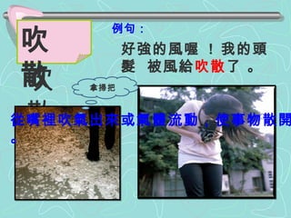 例句： 好強的風喔  !  我的頭髮  被風給 吹散 了 。 吹 散 吹  散 從嘴裡吹氣出來或氣體流動，使事物散開。 拿掃把 