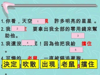 1. 你看，天空  出現   許多明亮的星星 。 2. 我  決定  要拿出我全部的零用錢來幫助他。 3. 我還沒看到呢！因為他把我給  擋住  。 4. 可憐的  老鼠   一直被貓追著跑。 5. 弟弟用力一吹，就把紙 屑 給  吹散   了。 1  3 4  5  2  決定 吹散 出現 老鼠 擋住 