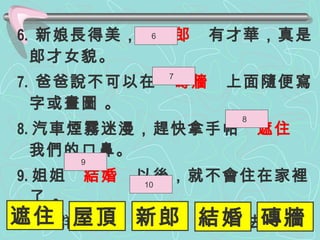6.  新娘長得美，  新郎   有才華，真是郎才女貌。 7.  爸爸說不可以在  磚牆   上面隨便寫字或畫圖 。 8. 汽車煙霧迷漫，趕快拿手帕  遮住   我們的口鼻。 9. 姐姐  結婚   以後，就不會住在家裡了 。 10. 一 群 小鳥從  屋頂   上飛過去。 6  7  8  9  10  遮住 屋頂 新郎 結婚 磚牆 